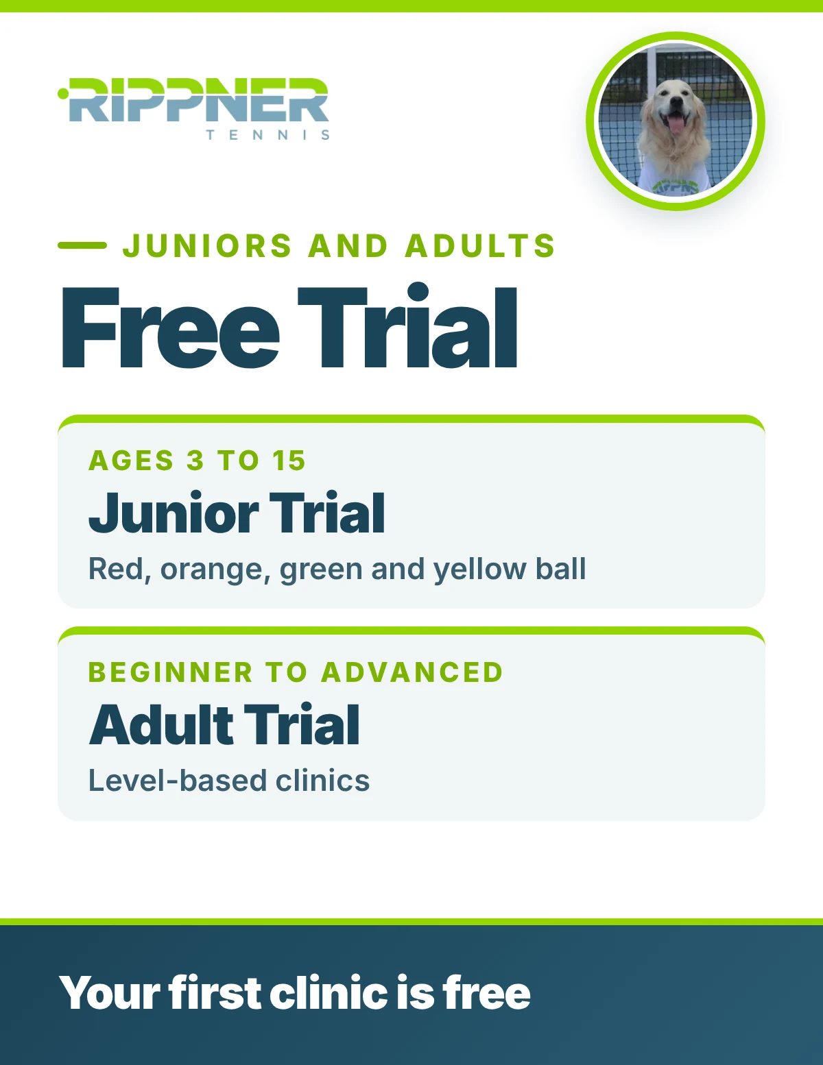 RippnerTennis Free Trial for juniors and adults: Junior Trial ages 3 to 15, red, orange, green and yellow ball; Adult Trial, beginner to advanced, level-based clinics. Your first clinic is free.